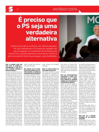 2 António costa 
Qual a principal razão que 
deve levar os militantes e 
simpatizantes a votar em si 
para candidato socialista a 
primeiro-ministro? 
É preciso dar força ao nosso par-tido 
para que ele possa ser uma 
verdadeira alternativa ao Gover-no 
da direita e não apenas um 
fator de alternância. Isso passa 
pelo PS conseguir dar aos portu-gueses 
o suplemento de confian-ça 
que eles precisam, e estão à 
espera, para transformar a gran-de 
maioria do contra que se for-mou 
em Portugal numa grande 
maioria que assegure a governa-bilidade. 
Os resultados das elei-ções 
europeias indicam que há 
ainda um longo e difícil caminho 
a percorrer para conseguirmos. 
Os portugueses estão à espera 
do PS, de um PS com um rumo 
certo e que transmita confiança 
às pessoas, não estão dispostos 
a passar mais cheques em bran-co. 
Estão à espera de alguém que, 
por força da experiência política 
e do que foi fazendo ao longo da 
vida, das marcas que deixou por 
onde passou, seja capaz de ser 
esse suplemento de confiança de 
que precisam. Não nos podemos 
conformar com vitórias peque-nas, 
em fazer parte de um futura 
solução de governo. O PS tem de 
ser a solução de governo. Disponi-bilizo- 
me perante os meus cama-radas 
de partido e perante o país 
para liderar esse processo, por-que, 
em consciência, entendi que 
essa era a melhor forma de servir 
o PS e servir Portugal. 
Que balanço faz do contac-to 
que tem mantido com a fa-mília 
socialista, no âmbito da 
campanha para as primárias? 
Um balanço magnífico. Tenho ou-vido 
muitos camaradas nossos, 
pelo país fora, virem ter comigo 
para dizer que, com a minha can-didatura, 
o PS voltou! Os socialis-tas 
e os simpatizantes do PS têm 
recebido esta candidatura Mobi-lizar 
Portugal com muito entu-siasmo 
e, mais do que com muita 
esperança, com muita confian-ça. 
Por todo o país me dão conta 
que muitos socialistas que anda-vam 
afastados do partido estão a 
regressar e todos os dias encon-tro 
jovens e menos jovens, no-vos 
militantes e antigos militan-tes, 
a manifestar o seu apoio das 
formas mais diversas. O PS quer 
reencontrar-se consigo mesmo, 
assumir toda a sua história, valo-rizar 
o que de bom foi feito, não 
voltar a cometer erros que, com 
certeza, cometemos. Sabe?, é 
bom que se saiba que o PS não 
tem donos, é de todos os militan-tes, 
é o partido fundador da De-mocracia. 
Sendo eu um velho mi-litante, 
desde os meus 14 anos, 
confesso que esta campanha tem 
sido para mim muito emocionan-te, 
o nosso PS está bem vivo e de-sejoso 
pela mudança, porque tem 
a consciência que a mudança que 
o país precisa implica também, 
neste momento, uma mudança 
no partido. 
Quais as linhas-mestras do 
seu projeto de governo? 
São as que constam da moção 
que apresentei e assentam em 
três pilares: uma agenda para a 
década, que trace um rumo para 
o país, muito para lá do curto pra-zo 
e que permita que quando co-memorarmos 
os 50 anos do 25 de 
Abril o façamos com a satisfação 
de termos resolvido definitiva-mente 
alguns dos problemas es-truturais 
do país. Uma agenda di-vidida 
em quatro grandes temas: 
a valorização dos nossos recur-sos, 
as pessoas, o território, a Lín-gua, 
a diáspora portuguesa; a mo-dernização 
do tecido empresarial 
e do Estado; o investimento na 
Educação, na Cultura e na Ciên-cia, 
como factores de futuro; o 
reforço da coesão social. Por ou-tro 
lado, defendo a execução de 
um Programa de Recuperação da 
Economia. Depois da operação de 
choque de que foi alvo, Portugal 
precisa daquilo a que tenho de-signado 
por um programa de “fi-sioterapia” 
e de vitaminização do 
músculo da sua economia. Tercei-ro 
pilar, uma nova atitude na Eu-ropa, 
que passa por reafirmar a 
opção europeia, sim, mas saben-do 
que temos de estar na Euro-pa 
numa perspetiva de defender 
o nosso interesse nacional, como 
aliás fazem todos os outros Esta-dos 
membros. Isso implica uma 
nova leitura do Tratado Orça-mental 
e a correcção das assime-trias 
que a actual arquitectura da 
moeda única gera. Isso significa 
saber estar sempre do lado certo 
na Europa. 
Face aos constrangimentos 
orçamentais e metas com-prometidas 
para o défice, 
como poderão ser adotadas 
medidas para impulsionar o 
crescimento económico? 
Apesar da sucessiva adoção de 
doses maciças de austeridade, 
não foi deste modo que se redu-ziu 
a dívida pública, que cresceu 
sempre com este Governo. Por 
isso, é urgente implementar um 
Programa de Recuperação Eco-nómica. 
Como nos últimos dias 
referiu várias vezes o Governador 
do Banco Central Europeu, é pre-ciso 
explorar toda a flexibilidade 
dos Tratados Europeus. 
É preciso recuperar a procura, de 
um modo sustentado. Apostar 
no investimento, que com este 
Governo caiu sempre. Melhorar 
as condições de financiamento, 
apoiar o empreendedorismo. 
Recorrer aos apoios europeus, 
implementando de modo célere o 
novo ciclo de fundos estruturais, 
para apoiar o investimento priva-do 
e público. A reabilitação urba-na 
é um exemplo de uma aposta 
que recuperará milhares de em-pregos, 
ao mesmo tempo que dá 
mais competitividade às nossas 
cidades e ao turismo. O recurso 
aos fundos comunitários para o 
apoio ao investimento ou para a 
requalificação dos portugueses é 
uma boa forma de apoiar a econo-mia, 
e envolve um volume limita-do 
de recursos nacionais. 
Mas é possível e desejável fazer 
muito mais: parar com o corte de 
salários e pensões, que nada re-solveu, 
e apenas estrangulou o 
consumo. Voltar a aumentar o 
Salário Mínimo Nacional, como 
defendem os parceiros sociais, 
repondo o seu poder de compra. 
Proponho que o seu valor em 
2015 seja fixado em 522 euros, o 
que permite um ganho substan-cial, 
que recupera as perdas dos 
últimos anos, e ajudará os traba-lhadores 
mais pobres e a própria 
economia, por via do aumento 
do consumo. É preciso valorizar 
as prestações de combate à po-breza, 
em particular dos idosos, 
crianças e famílias muito pobres, 
que foram cortadas de um modo 
inaceitável. 
Esta estratégia pode ajudar a 
economia e o emprego, ao mes-mo 
tempo que prossegue outro 
valor maior, a diminuição da po-breza, 
que com este Governo vol-tou 
a aumentar. 
Qual deve ser a principal 
prioridade de um Governo 
socialista? 
A prioridade tem de ser o cresci-mento 
económico e a política de 
emprego. O país recuou para ní-veis 
de riqueza de 2001 e está 
É preciso que 
o PS seja uma 
verdadeira 
alternativa 
António Costa não se conforma com vitórias pequenas. 
Por isso, defende que o PS precisa de conseguir dar 
aos portugueses um suplemento de confiança, para 
transformar a grande maioria do contra que se formou no 
país numa grande maioria que assegure a governabilidade. 
 