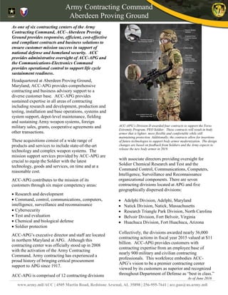 [Type text]
www.army.mil/ACC | 4505 Martin Road, Redstone Arsenal, AL 35898 | 256-955-7641 | acc.pao@us.army.mil
Headquartered at Aberdeen Proving Ground,
Maryland, ACC-APG provides comprehensive
contracting and business advisory support to a
diverse customer base. ACC-APG provides
sustained expertise in all areas of contracting
including research and development, production and
testing, installation and base operations, systems and
system support, depot-level maintenance, fielding
and sustaining Army weapon systems, foreign
military sales, grants, cooperative agreements and
other transactions.
These acquisitions consist of a wide range of
products and services to include state-of-the-art
technology and complex weapon systems. The
mission support services provided by ACC-APG are
crucial to equip the Soldier with the latest
technology, goods and services, on time and at a
reasonable cost.
ACC-APG contributes to the mission of its
customers through six major competency areas:
• Research and development
• Command, control, communications, computers,
intelligence, surveillance and reconnaissance
• Cybersecurity
• Test and evaluation
• Chemical and biological defense
• Soldier protection
ACC-APG’s executive director and staff are located
in northern Maryland at APG. Although this
contracting center was officially stood up in 2008
with the activation of the Army Contracting
Command, Army contracting has experienced a
proud history of bringing critical procurement
support to APG since 1917.
ACC-APG is comprised of 12 contracting divisions
with associate directors providing oversight for
Soldier Chemical Research and Test and the
Command Control, Communications, Computers,
Intelligence, Surveillance and Reconnaissance
organizational components. There are seven
contracting divisions located at APG and five
geographically dispersed divisions:
• Adelphi Division, Adelphi, Maryland
• Natick Division, Natick, Massachusetts
• Research Triangle Park Division, North Carolina
• Belvoir Division, Fort Belvoir, Virginia
• Huachuca Division, Fort Huachuca, Arizona
Collectively, the divisions awarded nearly 36,000
contracting actions in fiscal year 2015 valued at $11
billion. ACC-APG provides customers with
contracting expertise from an employee base of
nearly 900 military and civilian contracting
professionals. This workforce embodies ACC-
APG’s vision to be a premier contracting center
viewed by its customers as superior and recognized
throughout Department of Defense as “best in class.”
As of June 2016
As one of six contracting centers of the Army
Contracting Command, ACC–Aberdeen Proving
Ground provides responsive, efficient, cost-effective
and compliant contracts and business solutions to
ensure customer mission success in support of
national defense and homeland security. ACC
provides administrative oversight of ACC-APG and
the Communications-Electronics Command
provides operational control to support life cycle
sustainment readiness.
Army Contracting Command
Aberdeen Proving Ground
ACC-APG’s Division D awarded four contracts to support the Torso
Extremity Program, PEO Soldier. These contracts will result in body
armor that is lighter, more flexible and comfortable while still
maintaining protection. Additionally, the contracts allow for insertions
of future technologies to support body armor modernization. The design
changes are based on feedback from Soldiers and the Army expects to
release the new body armor in 2019.
 