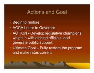 Actions and Goal
• Begin to restore
• ACCA Letter to Governor
• ACTION - Develop legislative champions,
  weigh in with elected officials, and
  generate public support.
• Ultimate Goal – Fully restore the program
  and make rates current
 