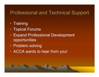 Professional and Technical Support

• Training
• Topical Forums
• Expand Professional Development
  opportunities
• Problem solving
• ACCA wants to hear from you!
 