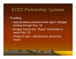 ECEC Partnership: Updates
• Funding
  – Appropriations process broke again: stopgap
    funding through Nov. 18
  – Budget Control Act: “Super” Committee to
    report Nov. 23
  – Threat of cuts – intentional or across the
    board
 