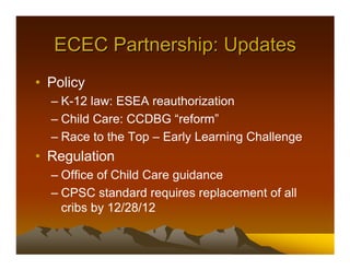 ECEC Partnership: Updates
• Policy
  – K-12 law: ESEA reauthorization
  – Child Care: CCDBG “reform”
  – Race to the Top – Early Learning Challenge
• Regulation
  – Office of Child Care guidance
  – CPSC standard requires replacement of all
    cribs by 12/28/12
 