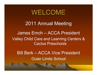 WELCOME
       2011 Annual Meeting
  James Emch – ACCA President
Valley Child Care and Learning Centers &
             Cactus Preschools

  Bill Berk – ACCA Vice President
          Outer Limits School
 