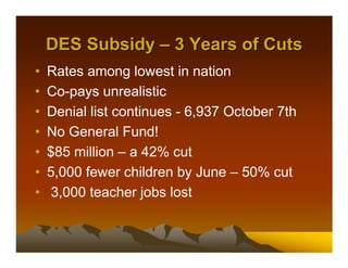 DES Subsidy – 3 Years of Cuts
•   Rates among lowest in nation
•   Co-pays unrealistic
•   Denial list continues - 6,937 October 7th
•   No General Fund!
•   $85 million – a 42% cut
•   5,000 fewer children by June – 50% cut
•    3,000 teacher jobs lost
 