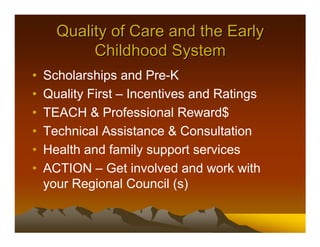 Quality of Care and the Early
           Childhood System
•   Scholarships and Pre-K
•   Quality First – Incentives and Ratings
•   TEACH & Professional Reward$
•   Technical Assistance & Consultation
•   Health and family support services
•   ACTION – Get involved and work with
    your Regional Council (s)
 