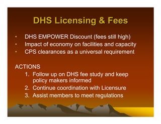 DHS Licensing & Fees
•   DHS EMPOWER Discount (fees still high)
•   Impact of economy on facilities and capacity
•   CPS clearances as a universal requirement

ACTIONS
   1. Follow up on DHS fee study and keep
      policy makers informed
   2. Continue coordination with Licensure
   3. Assist members to meet regulations
 