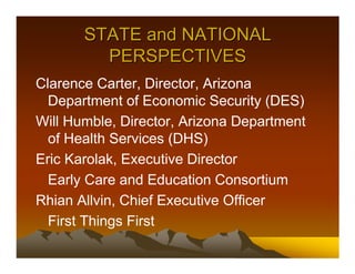 STATE and NATIONAL
         PERSPECTIVES
Clarence Carter, Director, Arizona
  Department of Economic Security (DES)
Will Humble, Director, Arizona Department
  of Health Services (DHS)
Eric Karolak, Executive Director
  Early Care and Education Consortium
Rhian Allvin, Chief Executive Officer
  First Things First
 