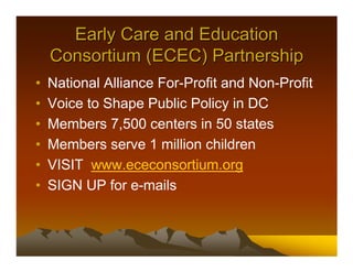 Early Care and Education
    Consortium (ECEC) Partnership
•   National Alliance For-Profit and Non-Profit
•   Voice to Shape Public Policy in DC
•   Members 7,500 centers in 50 states
•   Members serve 1 million children
•   VISIT www.ececonsortium.org
•   SIGN UP for e-mails
 