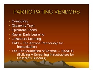 PARTICIPATING VENDORS
• CompuPay
• Discovery Toys
• Epicurean Foods
• Kaplan Early Learning
• Lakeshore Learning
• TAPI – The Arizona Partnership for
     Immunization
• The Ear Foundation of Arizona - BASICS
     (Building A Screening Infrastructure for
     Children’s Success)
 