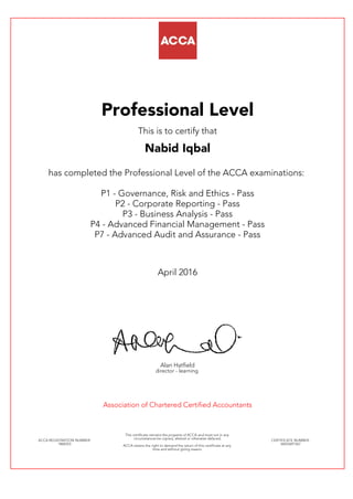 Professional Level
This is to certify that
Nabid Iqbal
has completed the Professional Level of the ACCA examinations:
P1 - Governance, Risk and Ethics - Pass
P2 - Corporate Reporting - Pass
P3 - Business Analysis - Pass
P4 - Advanced Financial Management - Pass
P7 - Advanced Audit and Assurance - Pass
April 2016
Alan Hatfield
director - learning
Association of Chartered Certified Accountants
ACCA REGISTRATION NUMBER:
1868353
This certificate remains the property of ACCA and must not in any
circumstances be copied, altered or otherwise defaced.
ACCA retains the right to demand the return of this certificate at any
time and without giving reason.
CERTIFICATE NUMBER:
34655691567
 