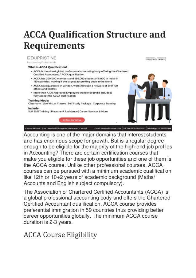 ACCA Qualification Structure and
Requirements
Accounting is one of the major domains that interest students
and has enormous scope for growth. But is a regular degree
enough to be eligible for the majority of the high-end job profiles
in Accounting? There are certain certification courses that
make you eligible for these job opportunities and one of them is
the ACCA course. Unlike other professional courses, ACCA
courses can be pursued with a minimum academic qualification
like 12th or 10+2 years of academic background (Maths/
Accounts and English subject compulsory).
The Association of Chartered Certified Accountants (ACCA) is
a global professional accounting body and offers the Chartered
Certified Accountant qualification. ACCA course provides
preferential immigration in 59 countries thus providing better
career opportunities globally. The minimum ACCA course
duration is 2-3 years.
ACCA Course Eligibility
 