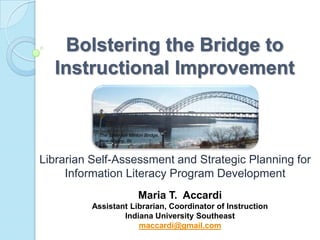 Bolstering the Bridge to
  Instructional Improvement


           The Sherman Minton Bridge,
           New Albany, IN



Librarian Self-Assessment and Strategic Planning for
     Information Literacy Program Development
                           Maria T. Accardi
          Assistant Librarian, Coordinator of Instruction
                  Indiana University Southeast
                      maccardi@gmail.com
 