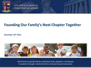 Founding Our Family’s Next Chapter Together

December 18th 2012




              ACCA exists to glorify God by cultivating truth, goodness, and beauty
               in students through a distinctly Christ-centered classical education.
                                                  1
 