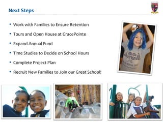 Next Steps

• Work with Families to Ensure Retention
• Tours and Open House at GracePointe
• Expand Annual Fund
• Time Studies to Decide on School Hours
• Complete Project Plan
• Recruit New Families to Join our Great School!




                                     16
 