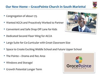 Our New Home – GracePointe Church in South Marietta!

• Congregation of about 175

• Wanted ACCA and Proactively Worked to Partner
• Convenient and Safe Drop Off Lane for Kids

• Dedicated Second Floor Wing for ACCA

• Large Suite for Co-Curricular with Great Classroom Size

• Space to Create Exciting Middle School and Future Upper School

• The Pointe – Drama and Rec Area
• Windows and Storage!

• Growth Potential Longer Term
 