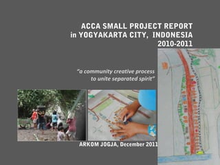 ACCA SMALL PROJECT REPORT
in YOGYAKARTA CITY, INDONESIA
                     2010-2011


 “a community creative process
      to unite separated spirit”




  ARKOM JOGJA, December 2011
 