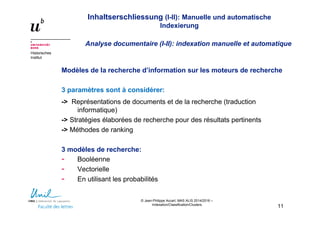 Inhaltserschliessung (I-II): Manuelle und automatische
Indexierung
Analyse documentaire (I-II): indexation manuelle et automatique
Historisches
Institut
© Jean-Philippe Accart, MAS ALIS 2014/2016 –
Indexation/Classification/Clusters
11
Modèles de la recherche d’information sur les moteurs de recherche
3 paramètres sont à considérer:
-> Représentations de documents et de la recherche (traduction
informatique)
-> Stratégies élaborées de recherche pour des résultats pertinents
-> Méthodes de ranking
3 modèles de recherche:
- Booléenne
- Vectorielle
- En utilisant les probabilités
 