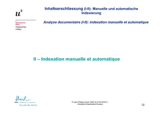 Inhaltserschliessung (I-II): Manuelle und automatische
Indexierung
Analyse documentaire (I-II): indexation manuelle et automatique
Historisches
Institut
© Jean-Philippe Accart, MAS ALIS 2014/2016 –
Indexation/Classification/Clusters
12
II – Indexation manuelle et automatique
 