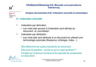 Inhaltserschliessung (I-II): Manuelle und automatische
Indexierung
Analyse documentaire (I-II): indexation manuelle et automatique
Historisches
Institut
© Jean-Philippe Accart, MAS ALIS 2014/2016 –
Indexation/Classification/Clusters
13
II – Indexation manuelle
• Indexation par dérivation
– Les mots-clés servant à l‘indexation sont dérivés du
document et „normalisés“
• Indexation par attribution
– Les mots-clés sont attribués à un document en utilisant une
terminologie autorisée (thesaurus, ontologie, index…)
Elle détermine les sujets importants du document.
Elle pose la question : qu’est-ce qu’un sujet pertinent ?
Fondée sur la lecture humaine et la capacité de comprendre
un document.
 
