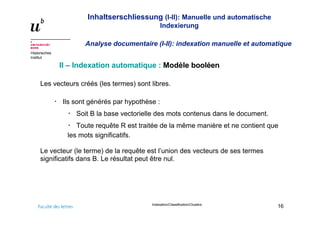 Inhaltserschliessung (I-II): Manuelle und automatische
Indexierung
Analyse documentaire (I-II): indexation manuelle et automatique
Historisches
Institut
Indexation/Classification/Clusters
16
II – Indexation automatique : Modèle booléen
Les vecteurs créés (les termes) sont libres.
Ils sont générés par hypothèse :
Soit B la base vectorielle des mots contenus dans le document.
Toute requête R est traitée de la même manière et ne contient que
les mots significatifs.
Le vecteur (le terme) de la requête est l’union des vecteurs de ses termes
significatifs dans B. Le résultat peut être nul.
 