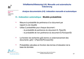 Inhaltserschliessung (I-II): Manuelle und automatische
Indexierung
Analyse documentaire (I-II): indexation manuelle et automatique
Historisches
Institut
© Jean-Philippe Accart, MAS ALIS 2014/2016 –
Indexation/Classification/Clusters
17
II – Indexation automatique : Modèle probabiliste
• Mesure la probabilité de pertinence d’un document par
rapport à une requête
• Utilise 2 probabilités pour chaque document :
- la probabilité de pertinence du document D, P(per/D),
- la probabilité de non pertinence du document D,P(nonper/D)
• La fonction de recherche g(D) donne un ordonnancement des
documents: g(D) = (P(per/D)/P(nonper/D))
• Probabilités calculées en fonction des termes d’indexation de la
base de données
 