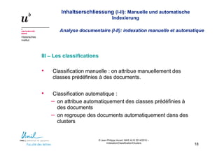 Inhaltserschliessung (I-II): Manuelle und automatische
Indexierung
Analyse documentaire (I-II): indexation manuelle et automatique
Historisches
Institut
© Jean-Philippe Accart, MAS ALIS 2014/2016 –
Indexation/Classification/Clusters
18
III – Les classifications
• Classification manuelle : on attribue manuellement des
classes prédéfinies à des documents.
• Classification automatique :
– on attribue automatiquement des classes prédéfinies à
des documents
– on regroupe des documents automatiquement dans des
clusters
 