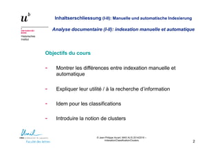 © Jean-Philippe Accart, MAS ALIS 2014/2016 –
Indexation/Classification/Clusters
2
Historisches
Institut
Inhaltserschliessung (I-II): Manuelle und automatische Indexierung
Analyse documentaire (I-II): indexation manuelle et automatique
Objectifs du cours
- Montrer les différences entre indexation manuelle et
automatique
- Expliquer leur utilité / à la recherche d’information
- Idem pour les classifications
- Introduire la notion de clusters
 