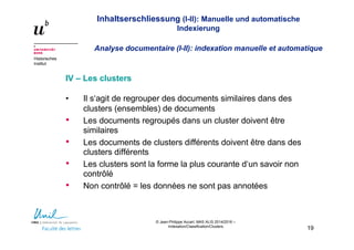 Inhaltserschliessung (I-II): Manuelle und automatische
Indexierung
Analyse documentaire (I-II): indexation manuelle et automatique
Historisches
Institut
© Jean-Philippe Accart, MAS ALIS 2014/2016 –
Indexation/Classification/Clusters
19
IV – Les clusters
• Il s‘agit de regrouper des documents similaires dans des
clusters (ensembles) de documents
• Les documents regroupés dans un cluster doivent être
similaires
• Les documents de clusters différents doivent être dans des
clusters différents
• Les clusters sont la forme la plus courante d‘un savoir non
contrôlé
• Non contrôlé = les données ne sont pas annotées
 