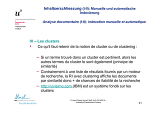 Inhaltserschliessung (I-II): Manuelle und automatische
Indexierung
Analyse documentaire (I-II): indexation manuelle et automatique
Historisches
Institut
© Jean-Philippe Accart, MAS ALIS 2014/2016 –
Indexation/Classification/Clusters
21
IV – Les clusters
• Ce qu‘il faut retenir de la notion de cluster ou de clustering :
– Si un terme trouvé dans un cluster est pertinent, alors les
autres termes du cluster le sont également (principe de
similarité)
– Contrairement à une liste de résultats fournis par un moteur
de recherche, la RI avec clustering affiche les documents
par similarité donc + de chances de fiabilité de la recherche
– http://vivisimo.com (IBM) est un système fondé sur les
clusters
 