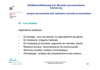 Inhaltserschliessung (I-II): Manuelle und automatische
Indexierung
Analyse documentaire (I-II): indexation manuelle et automatique
Historisches
Institut
© Jean-Philippe Accart, MAS ALIS 2014/2016 –
Indexation/Classification/Clusters
22
IV – Les clusters
Applications pratiques:
- En biologie : pour les plantes, le regroupement de gènes
- En médecine: imagerie médicale
- En marketing et business: segments de marchés, clients
- Réseaux sociaux: reconnaissance de communautés
- Sciences sociales: analyse criminologique
- Climatologie : analyse des températures et des océans…
 