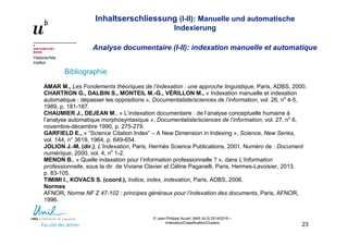 Inhaltserschliessung (I-II): Manuelle und automatische
Indexierung
Analyse documentaire (I-II): indexation manuelle et automatique
Historisches
Institut
© Jean-Philippe Accart, MAS ALIS 2014/2016 –
Indexation/Classification/Clusters
23
Bibliographie
AMAR M., Les Fondements théoriques de l’indexation : une approche linguistique, Paris, ADBS, 2000.
CHARTRON G., DALBIN S., MONTEIL M.-G., VÉRILLON M., « Indexation manuelle et indexation
automatique : dépasser les oppositions », Documentaliste/sciences de l’information, vol. 26, no
4-5,
1989, p. 181-187.
CHAUMIER J., DEJEAN M., « L’indexation documentaire : de l’analyse conceptuelle humaine à
l’analyse automatique morphosyntaxique », Documentaliste/sciences de l’information, vol. 27, no
6,
novembre-décembre 1990, p. 275-279.
GARFIELD E., « “Science Citation Index” – A New Dimension in Indexing », Science, New Series,
vol. 144, n° 3619, 1964, p. 649-654.
JOLION J.-M. (dir.), L’Indexation, Paris, Hermès Science Publications, 2001. Numéro de : Document
numérique, 2000, vol. 4, no
1-2.
MENON B., « Quelle indexation pour l’information professionnelle ? », dans L’Information
professionnelle, sous la dir. de Viviane Clavier et Céline Paganelli, Paris, Hermes-Lavoisier, 2013,
p. 83-105.
TIMIMI I., KOVACS S. (coord.), Indice, index, indexation, Paris, ADBS, 2006.
Normes
AFNOR, Norme NF Z 47-102 : principes généraux pour l’indexation des documents, Paris, AFNOR,
1996.
 