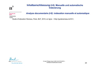 Inhaltserschliessung (I-II): Manuelle und automatische
Indexierung
Analyse documentaire (I-II): indexation manuelle et automatique
Historisches
Institut
© Jean-Philippe Accart, MAS ALIS 2014/2016 –
Indexation/Classification/Clusters
24
Guide d’indexation Rameau, Paris, BnF, 2010, en ligne : <http://guiderameau.bnf.fr/>.
 
