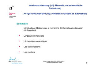 © Jean-Philippe Accart, MAS ALIS 2014/2016 –
Indexation/Classification/Clusters
3
Inhaltserschliessung (I-II): Manuelle und automatische
Indexierung
Analyse documentaire (I-II): indexation manuelle et automatique
Historisches
Institut
Sommaire
Introduction : Retours sur la recherche d’information / à la notion
d’info-obésité
• L’indexation manuelle
• L’indexation automatique
• Les classifications
• Les clusters
 