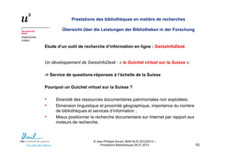 Historisches
Institut
Prestations des bibliothèques en matière de recherches
Übersicht über die Leistungen der Bibliotheken in der Forschung
Etude d‘un outil de recherche d‘information en ligne : SwissInfoDesk
Un développement de SwissInfoDesk : « le Guichet virtuel sur la Suisse »:
-> Service de questions-réponses à l’échelle de la Suisse
Pourquoi un Guichet virtuel sur la Suisse ?
• Diversité des ressources documentaires patrimoniales non exploitées;
• Dimension linguistique et proximité géographique, importance du nombre
de bibliothèques et services d’information ;
• Mieux positionner la recherche documentaire sur Internet par rapport aux
moteurs de recherche.
1010
© Jean-Philippe Accart, MAS ALIS 2012/2014 –
Prestations Bibliothèques 26.01.2013
 