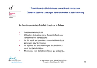 Historisches
Institut
Prestations des bibliothèques en matière de recherches
Übersicht über die Leistungen der Bibliotheken in der Forschung
Le fonctionnement du Guichet virtuel sur la Suisse
• Souplesse et simplicité;
• Utilisation de la plate-forme SwissInfoDesk pour
l’ensemble des transactions;
• La BN reçoit les questions, trouve la bibliothèque
partenaire pour la réponse;
• La réponse est ensuite envoyée à l’utilisateur à
partir de SwissInfoDesk;
• Mention du nom de la bibliothèque qui a répondu.
1111
© Jean-Philippe Accart, MAS ALIS 2012/2014 –
Prestations Bibliothèques 26.01.2013
 