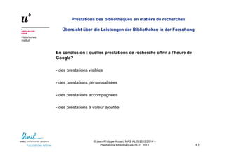Historisches
Institut
Prestations des bibliothèques en matière de recherches
Übersicht über die Leistungen der Bibliotheken in der Forschung
En conclusion : quelles prestations de recherche offrir à l‘heure de
Google?
- des prestations visibles
- des prestations personnalisées
- des prestations accompagnées
- des prestations à valeur ajoutée
1212
© Jean-Philippe Accart, MAS ALIS 2012/2014 –
Prestations Bibliothèques 26.01.2013
 
