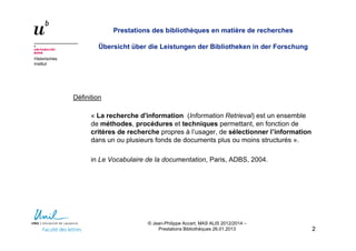 Historisches
Institut
Prestations des bibliothèques en matière de recherches
Übersicht über die Leistungen der Bibliotheken in der Forschung
Définition
« La recherche d'information (Information Retrieval) est un ensemble
de méthodes, procédures et techniques permettant, en fonction de
critères de recherche propres à l’usager, de sélectionner l’information
dans un ou plusieurs fonds de documents plus ou moins structurés ».
in Le Vocabulaire de la documentation, Paris, ADBS, 2004.
22
© Jean-Philippe Accart, MAS ALIS 2012/2014 –
Prestations Bibliothèques 26.01.2013
 