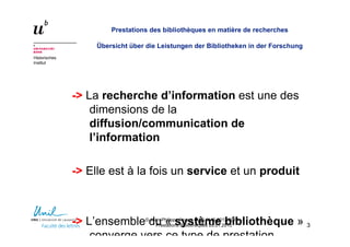 Historisches
Institut
Prestations des bibliothèques en matière de recherches
Übersicht über die Leistungen der Bibliotheken in der Forschung
-> La recherche d’information est une des
dimensions de la
diffusion/communication de
l’information
-> Elle est à la fois un service et un produit
-> L’ensemble du « système bibliothèque »
converge vers ce type de prestation
33
© Jean-Philippe Accart, MAS ALIS 2012/2014 –
Prestations Bibliothèques 26.01.2013
 