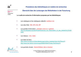 Historisches
Institut
Prestations des bibliothèques en matière de recherches
Übersicht über die Leistungen der Bibliotheken in der Forschung
Les outils de recherche d’information proposés par les bibliothèques
• Les catalogues et les catalogues collectifs: worldcat, kvk
• Les sites Web : BN, AFS, BU, BP
• Les portails d’information : swissbib, erara ou + général
http://fr.wikipedia.org/wiki/Portail:Sciences_de_l'information_et_des_biblioth%C3%A8
ques
• Les réseaux : rero, nebis
• Les listes de liens :
http://www.nb.admin.ch/dienstleistungen/online_katalog/index.html?lang=fr
http://www.bar.admin.ch/archivgut/00945/00947/index.html?lang=fr
• Les guichets virtuels : SwissInfoDesk, Ask a Librarian
44
© Jean-Philippe Accart, MAS ALIS 2012/2014 –
Prestations Bibliothèques 26.01.2013
 