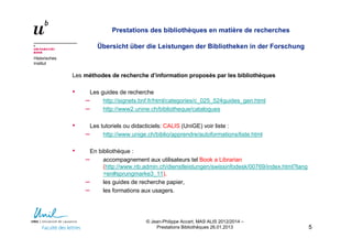 Historisches
Institut
Prestations des bibliothèques en matière de recherches
Übersicht über die Leistungen der Bibliotheken in der Forschung
Les méthodes de recherche d’information proposés par les bibliothèques
• Les guides de recherche
– http://signets.bnf.fr/html/categories/c_025_524guides_gen.html
– http://www2.unine.ch/bibliotheque/catalogues
• Les tutoriels ou didacticiels: CALIS (UniGE) voir liste :
– http://www.unige.ch/biblio/apprendre/autoformations/liste.html
• En bibliothèque :
– accompagnement aux utilisateurs tel Book a Librarian
(http://www.nb.admin.ch/dienstleistungen/swissinfodesk/00769/index.html?lang
=en#sprungmarke3_11),
– les guides de recherche papier,
– les formations aux usagers.
55
© Jean-Philippe Accart, MAS ALIS 2012/2014 –
Prestations Bibliothèques 26.01.2013
 