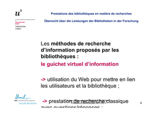Historisches
Institut
Prestations des bibliothèques en matière de recherches
Übersicht über die Leistungen der Bibliotheken in der Forschung
Les méthodes de recherche
d’information proposés par les
bibliothèques :
le guichet virtuel d’information
-> utilisation du Web pour mettre en lien
les utilisateurs et la bibliothèque ;
-> prestation de recherche classique
avec questions/réponses ;
66
© Jean-Philippe Accart, MAS ALIS 2012/2014 –
Prestations Bibliothèques 26.01.2013
 