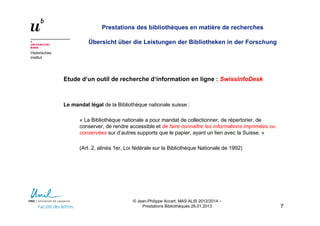 Historisches
Institut
Prestations des bibliothèques en matière de recherches
Übersicht über die Leistungen der Bibliotheken in der Forschung
Etude d‘un outil de recherche d‘information en ligne : SwissInfoDesk
Le mandat légal de la Bibliothèque nationale suisse :
« La Bibliothèque nationale a pour mandat de collectionner, de répertorier, de
conserver, de rendre accessible et de faire connaître les informations imprimées ou
conservées sur d’autres supports que le papier, ayant un lien avec la Suisse. »
(Art. 2, alinéa 1er, Loi fédérale sur la Bibliothèque Nationale de 1992)
77
© Jean-Philippe Accart, MAS ALIS 2012/2014 –
Prestations Bibliothèques 26.01.2013
 