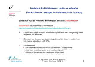 Historisches
Institut
Prestations des bibliothèques en matière de recherches
Übersicht über die Leistungen der Bibliotheken in der Forschung
Etude d‘un outil de recherche d‘information en ligne : SwissInfoDesk
SwissInfoDesk est une réponse au mandat légal
http://www.nb.admin.ch/dienstleistungen/swissinfodesk/index.html?lang=fr
• Création en 2003 par le service Information au public de la BN à l’image des guichets
américains Ask a librarian;
• Réponse à une demande grandissante du public en/hors Suisse pour obtenir des
informations spécialisées sur le Web;
• Fonctionnement:
– contact direct avec des spécialistes (actuellement 8 collaborateurs) ;
– par une adresse de contact et un formulaire en ligne ;
– utilisation d’Outlook pour les transactions et l’archivage.
88
© Jean-Philippe Accart, MAS ALIS 2012/2014 –
Prestations Bibliothèques 26.01.2013
 