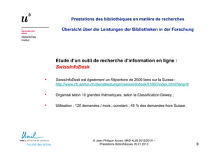 Historisches
Institut
Prestations des bibliothèques en matière de recherches
Übersicht über die Leistungen der Bibliotheken in der Forschung
Etude d‘un outil de recherche d‘information en ligne :
SwissInfoDesk
• SwissInfoDesk est également un Répertoire de 2500 liens sur la Suisse :
http://www.nb.admin.ch/dienstleistungen/swissinfodesk/01860/index.html?lang=fr
• Organisé selon 10 grandes thématiques, selon la Classification Dewey ;
• Utilisation : 120 demandes / mois ; constant ; 45 % des demandes hors Suisse.
99
© Jean-Philippe Accart, MAS ALIS 2012/2014 –
Prestations Bibliothèques 26.01.2013
 