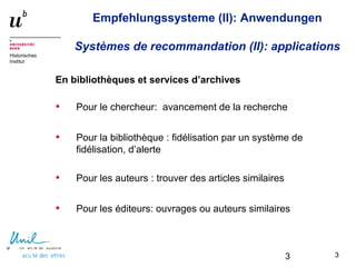 3
Historisches
Institut
Empfehlungssysteme (II): Anwendungen
Systèmes de recommandation (II): applications
En bibliothèques et services d’archives
• Pour le chercheur: avancement de la recherche
• Pour la bibliothèque : fidélisation par un système de
fidélisation, d’alerte
• Pour les auteurs : trouver des articles similaires
• Pour les éditeurs: ouvrages ou auteurs similaires
33
 