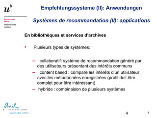 4
Historisches
Institut
Empfehlungssysteme (II): Anwendungen
Systèmes de recommandation (II): applications
En bibliothèques et services d’archives
• Plusieurs types de systèmes:
– collaboratif: système de recommandation généré par
des utilisateurs présentant des intérêts communs
– content based : compare les intérêts d’un utilisateur
avec les métadonnées enregistrées (profil doit être
complet pour être intéressant)
– hybride : combinaison de plusieurs systèmes
44
 