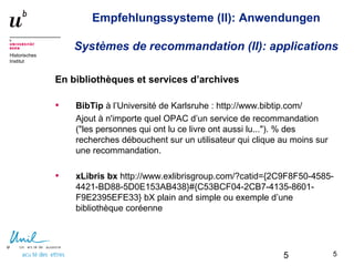 5
Historisches
Institut
Empfehlungssysteme (II): Anwendungen
Systèmes de recommandation (II): applications
En bibliothèques et services d’archives
• BibTip à l’Université de Karlsruhe : http://www.bibtip.com/
Ajout à n'importe quel OPAC d’un service de recommandation
("les personnes qui ont lu ce livre ont aussi lu..."). % des
recherches débouchent sur un utilisateur qui clique au moins sur
une recommandation.
• xLibris bx http://www.exlibrisgroup.com/?catid={2C9F8F50-4585-
4421-BD88-5D0E153AB438}#{C53BCF04-2CB7-4135-8601-
F9E2395EFE33} bX plain and simple ou exemple d’une
bibliothèque coréenne
55
 