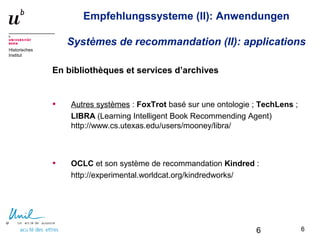 6
Historisches
Institut
Empfehlungssysteme (II): Anwendungen
Systèmes de recommandation (II): applications
En bibliothèques et services d’archives
• Autres systèmes : FoxTrot basé sur une ontologie ; TechLens ;
LIBRA (Learning Intelligent Book Recommending Agent)
http://www.cs.utexas.edu/users/mooney/libra/
• OCLC et son système de recommandation Kindred :
http://experimental.worldcat.org/kindredworks/
66
 