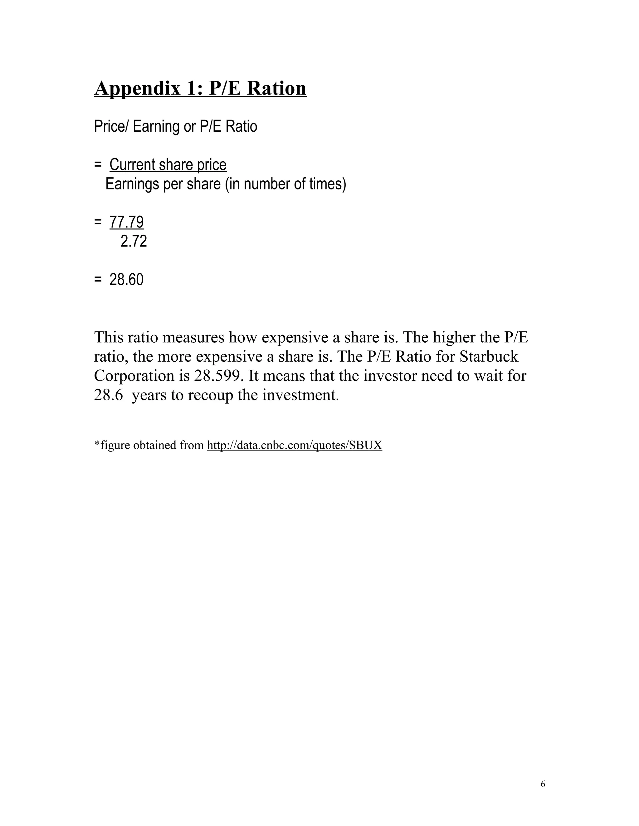 Appendix 1: P/E Ration 
Price/ Earning or P/E Ratio 
= Current share price 
Earnings per share (in number of times) 
= 77.79 
2.72 
= 28.60 
This ratio measures how expensive a share is. The higher the P/E 
ratio, the more expensive a share is. The P/E Ratio for Starbuck 
Corporation is 28.599. It means that the investor need to wait for 
28.6 years to recoup the investment. 
*figure obtained from http://data.cnbc.com/quotes/SBUX 
6 
 