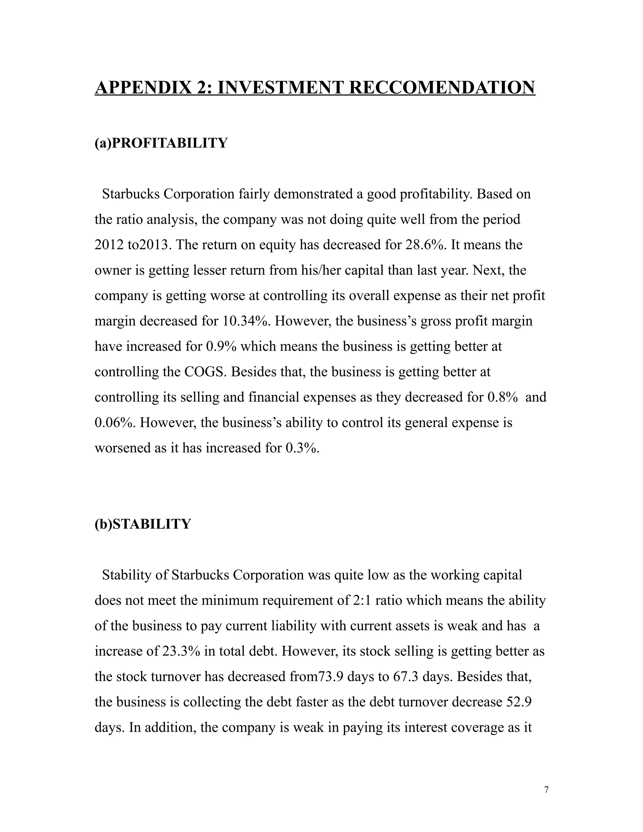 APPENDIX 2: INVESTMENT RECCOMENDATION 
(a)PROFITABILITY 
Starbucks Corporation fairly demonstrated a good profitability. Based on 
the ratio analysis, the company was not doing quite well from the period 
2012 to2013. The return on equity has decreased for 28.6%. It means the 
owner is getting lesser return from his/her capital than last year. Next, the 
company is getting worse at controlling its overall expense as their net profit 
margin decreased for 10.34%. However, the business’s gross profit margin 
have increased for 0.9% which means the business is getting better at 
controlling the COGS. Besides that, the business is getting better at 
controlling its selling and financial expenses as they decreased for 0.8% and 
0.06%. However, the business’s ability to control its general expense is 
worsened as it has increased for 0.3%. 
(b)STABILITY 
Stability of Starbucks Corporation was quite low as the working capital 
does not meet the minimum requirement of 2:1 ratio which means the ability 
of the business to pay current liability with current assets is weak and has a 
increase of 23.3% in total debt. However, its stock selling is getting better as 
the stock turnover has decreased from73.9 days to 67.3 days. Besides that, 
the business is collecting the debt faster as the debt turnover decrease 52.9 
days. In addition, the company is weak in paying its interest coverage as it 
7 
 